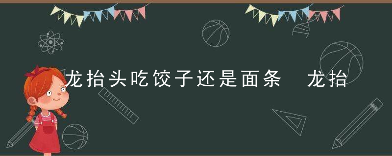 龙抬头吃饺子还是面条 龙抬头吃啥食物